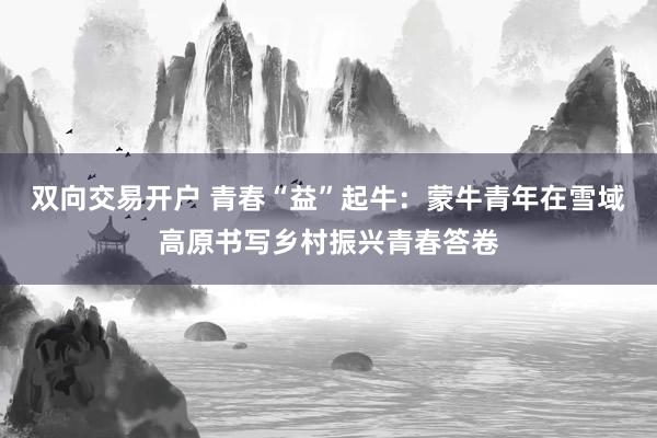 双向交易开户 青春“益”起牛：蒙牛青年在雪域高原书写乡村振兴青春答卷