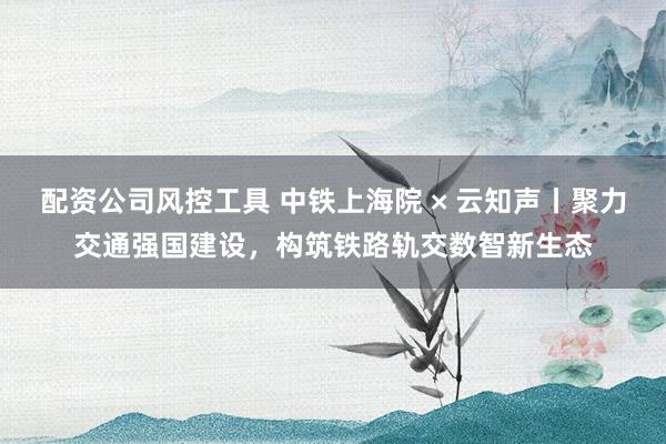 配资公司风控工具 中铁上海院 × 云知声丨聚力交通强国建设，构筑铁路轨交数智新生态