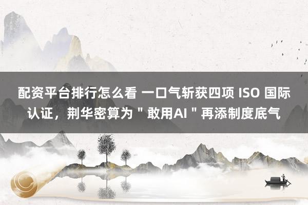 配资平台排行怎么看 一口气斩获四项 ISO 国际认证，荆华密算为＂敢用AI＂再添制度底气