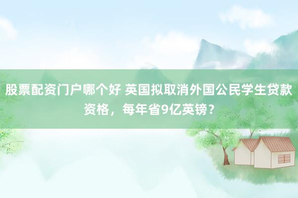 股票配资门户哪个好 英国拟取消外国公民学生贷款资格，每年省9亿英镑？