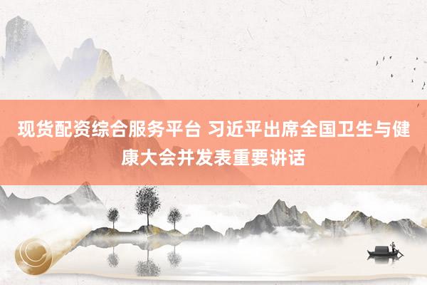 现货配资综合服务平台 习近平出席全国卫生与健康大会并发表重要讲话