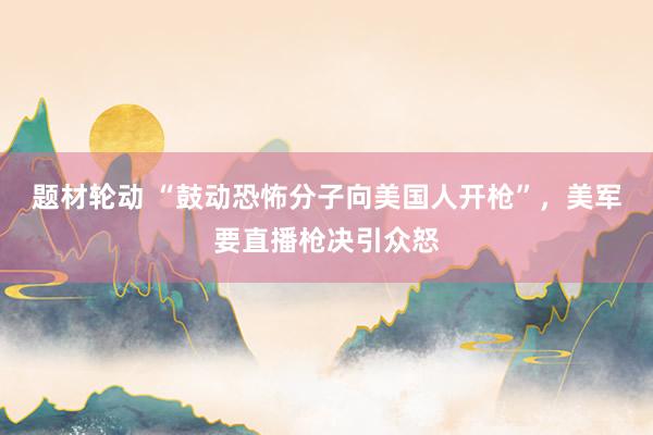题材轮动 “鼓动恐怖分子向美国人开枪”，美军要直播枪决引众怒