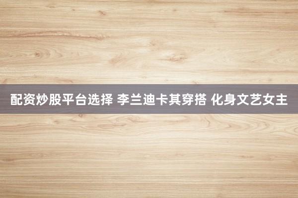 配资炒股平台选择 李兰迪卡其穿搭 化身文艺女主