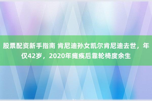 股票配资新手指南 肯尼迪孙女凯尔肯尼迪去世，年仅42岁，2020年瘫痪后靠轮椅度余生