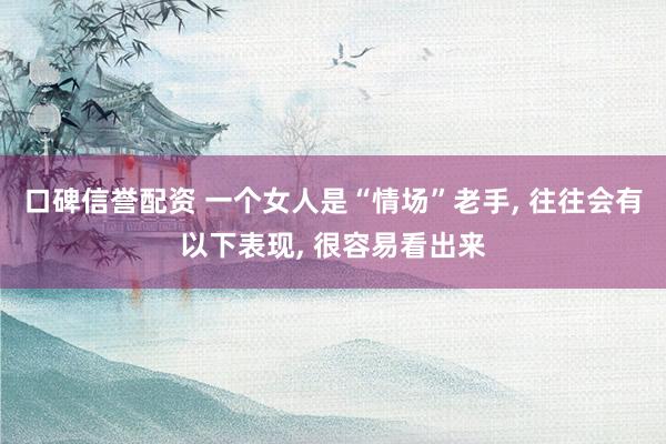 口碑信誉配资 一个女人是“情场”老手, 往往会有以下表现, 很容易看出来