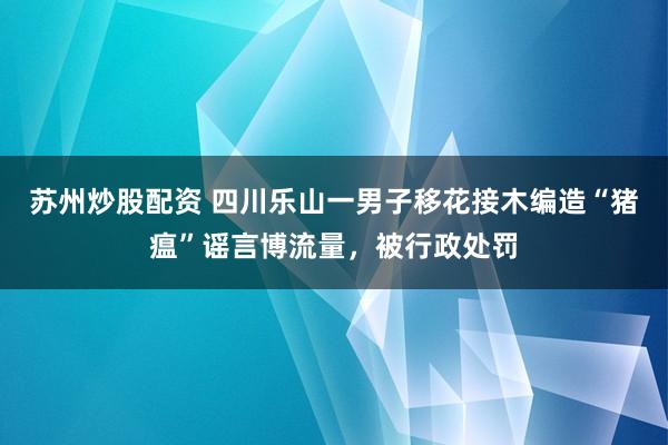 苏州炒股配资 四川乐山一男子移花接木编造“猪瘟”谣言博流量,被行政处罚
