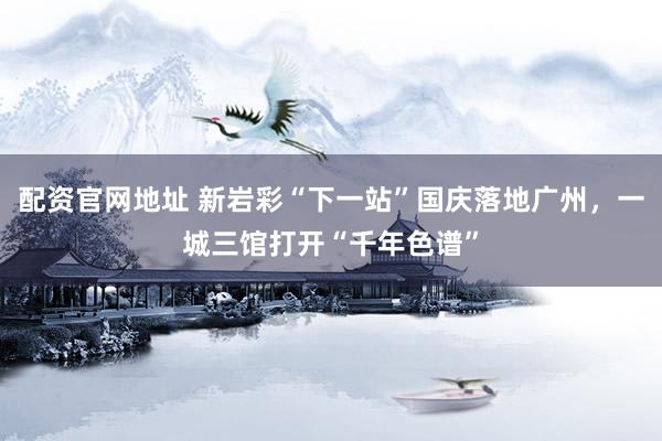 配资官网地址 新岩彩“下一站”国庆落地广州，一城三馆打开“千年色谱”