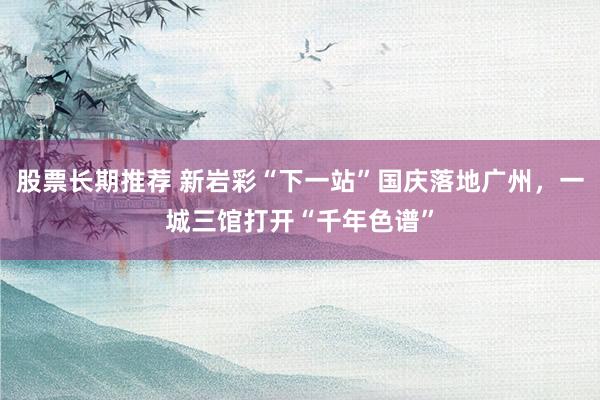 股票长期推荐 新岩彩“下一站”国庆落地广州，一城三馆打开“千年色谱”