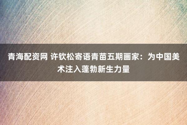 青海配资网 许钦松寄语青苗五期画家：为中国美术注入蓬勃新生力量