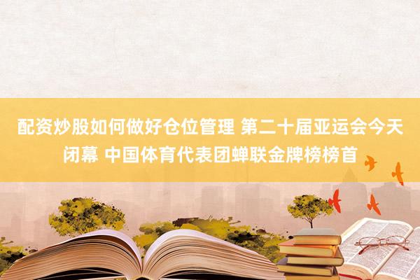 配资炒股如何做好仓位管理 第二十届亚运会今天闭幕 中国体育代表团蝉联金牌榜榜首