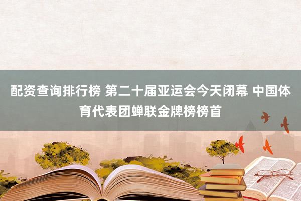 配资查询排行榜 第二十届亚运会今天闭幕 中国体育代表团蝉联金牌榜榜首