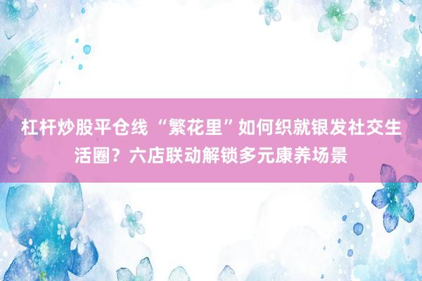 杠杆炒股平仓线 “繁花里”如何织就银发社交生活圈？六店联动解锁多元康养场景