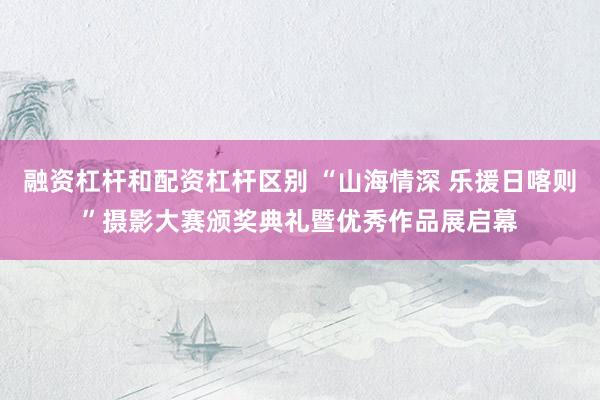 融资杠杆和配资杠杆区别 “山海情深 乐援日喀则”摄影大赛颁奖典礼暨优秀作品展启幕